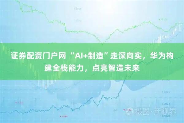 证券配资门户网 “AI+制造”走深向实，华为构建全栈能力，点亮智造未来