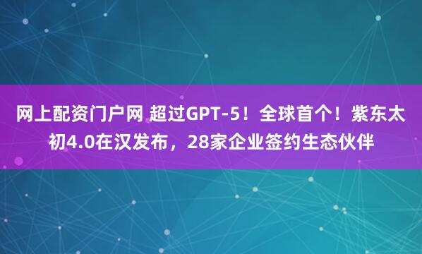 网上配资门户网 超过GPT-5！全球首个！紫东太初4.0在汉发布，28家企业签约生态伙伴