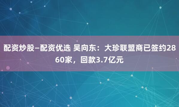 配资炒股—配资优选 吴向东：大珍联盟商已签约2860家，回款3.7亿元