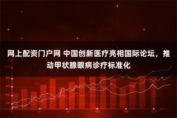 网上配资门户网 中国创新医疗亮相国际论坛，推动甲状腺眼病诊疗标准化