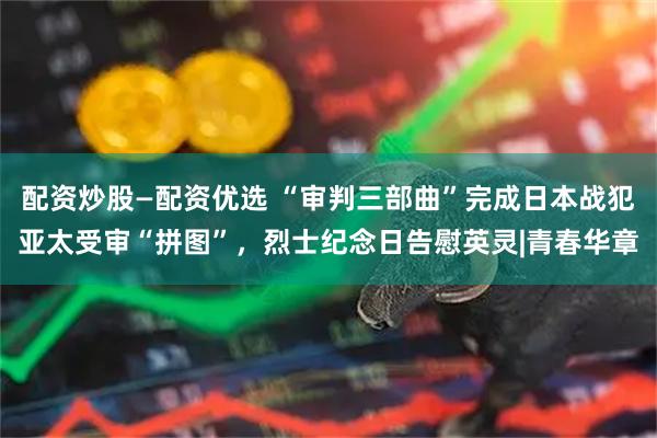 配资炒股—配资优选 “审判三部曲”完成日本战犯亚太受审“拼图”，烈士纪念日告慰英灵|青春华章