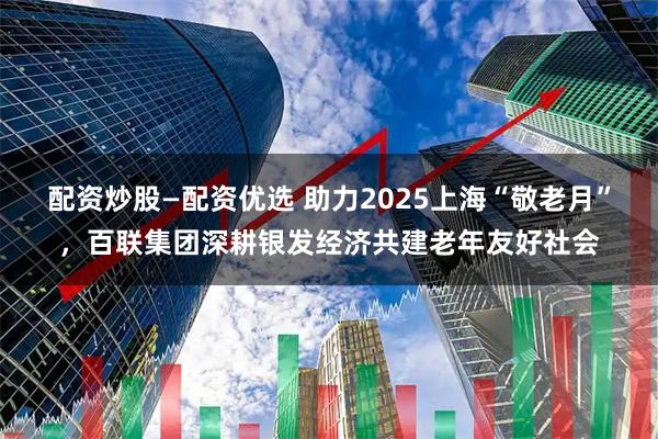 配资炒股—配资优选 助力2025上海“敬老月”，百联集团深耕银发经济共建老年友好社会