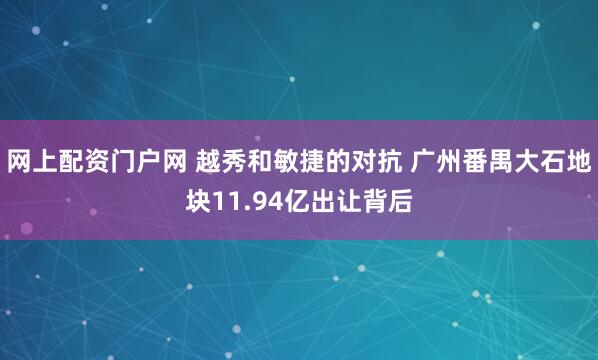 网上配资门户网 越秀和敏捷的对抗 广州番禺大石地块11.94亿出让背后