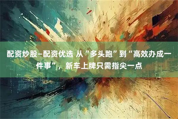 配资炒股—配资优选 从“多头跑”到“高效办成一件事”，新车上牌只需指尖一点