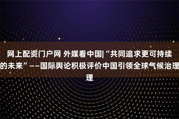 网上配资门户网 外媒看中国|“共同追求更可持续的未来”——国际舆论积极评价中国引领全球气候治理