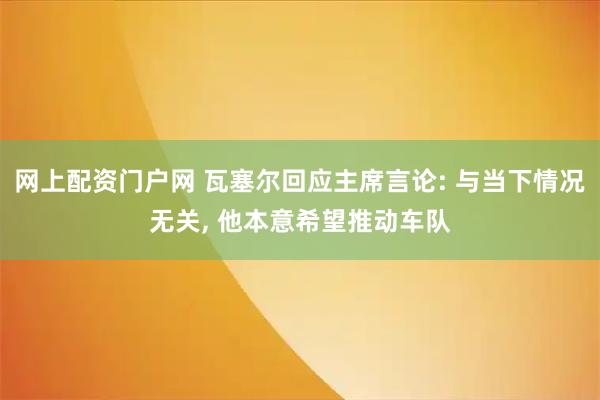 网上配资门户网 瓦塞尔回应主席言论: 与当下情况无关, 他本意希望推动车队